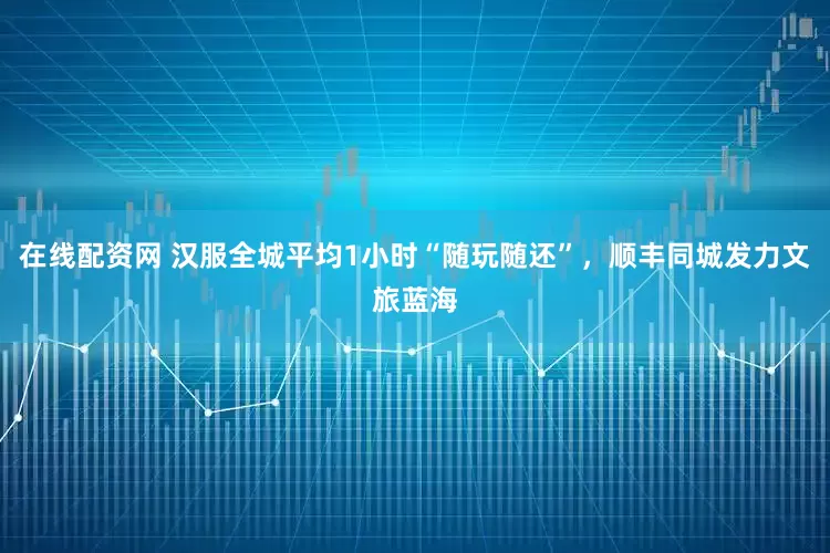 在线配资网 汉服全城平均1小时“随玩随还”，顺丰同城发力文旅蓝海