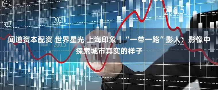 闻道资本配资 世界星光 上海印象｜“一带一路”影人：影像中探索城市真实的样子
