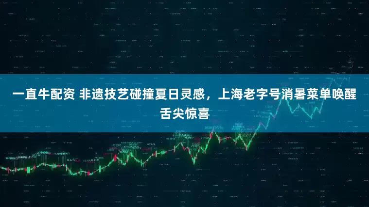 一直牛配资 非遗技艺碰撞夏日灵感，上海老字号消暑菜单唤醒舌尖惊喜