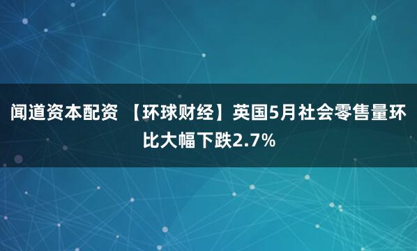 闻道资本配资 【环球财经】英国5月社会零售量环比大幅下跌2.7%