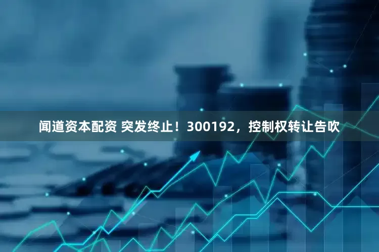 闻道资本配资 突发终止！300192，控制权转让告吹