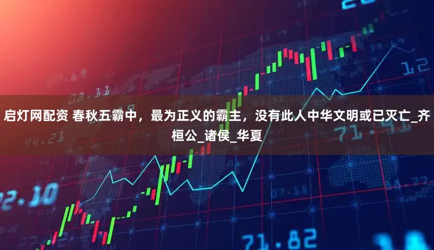 启灯网配资 春秋五霸中，最为正义的霸主，没有此人中华文明或已灭亡_齐桓公_诸侯_华夏