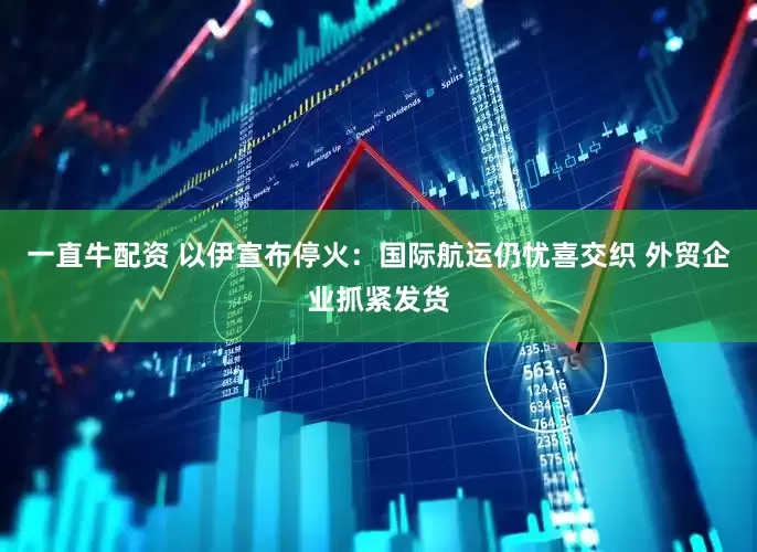 一直牛配资 以伊宣布停火：国际航运仍忧喜交织 外贸企业抓紧发货