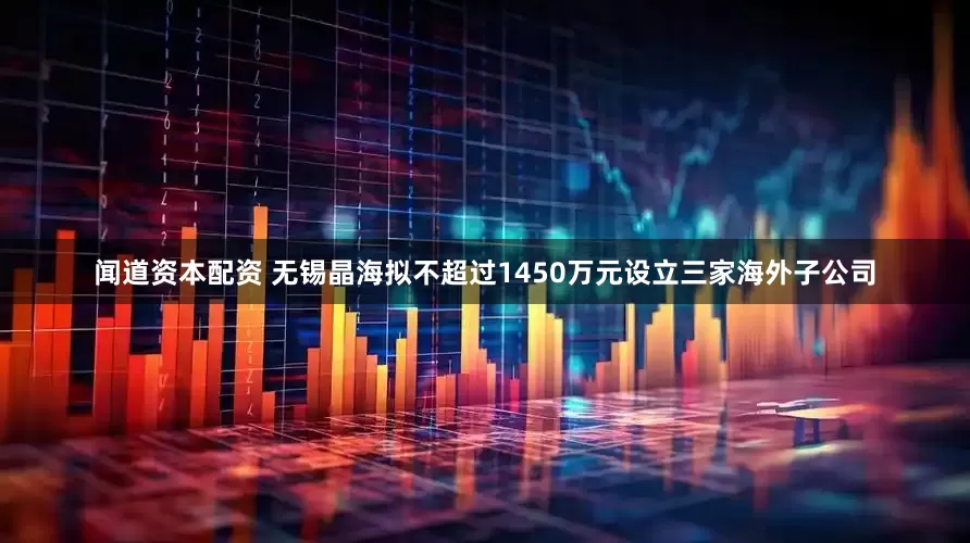 闻道资本配资 无锡晶海拟不超过1450万元设立三家海外子公司
