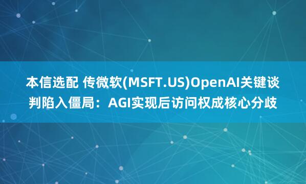 本信选配 传微软(MSFT.US)OpenAI关键谈判陷入僵局：AGI实现后访问权成核心分歧