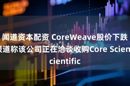 闻道资本配资 CoreWeave股价下跌 有报道称该公司正在洽谈收购Core Scientific