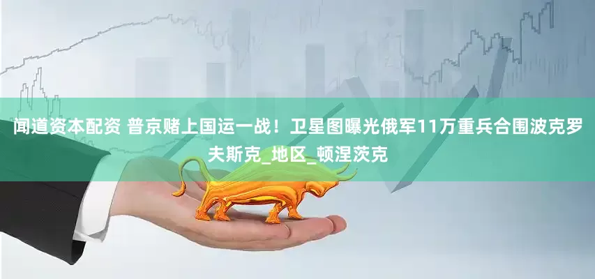 闻道资本配资 普京赌上国运一战！卫星图曝光俄军11万重兵合围波克罗夫斯克_地区_顿涅茨克