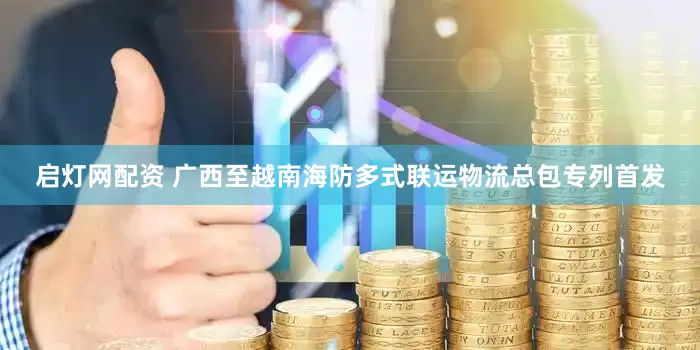 启灯网配资 广西至越南海防多式联运物流总包专列首发