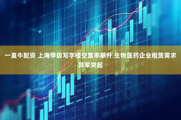 一直牛配资 上海甲级写字楼空置率攀升 生物医药企业租赁需求异军突起