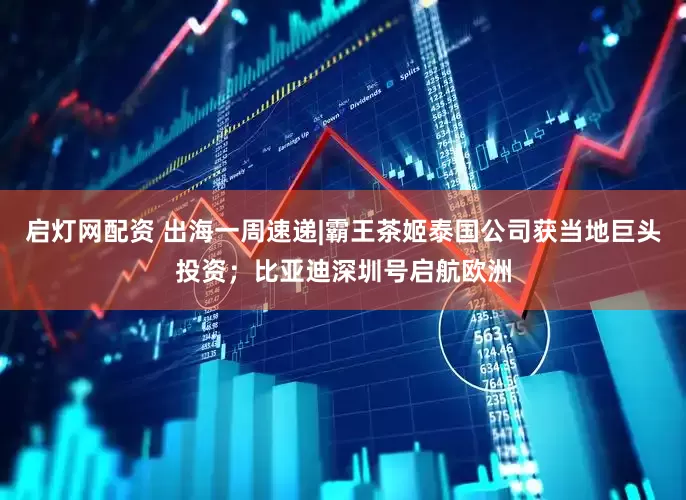 启灯网配资 出海一周速递|霸王茶姬泰国公司获当地巨头投资；比亚迪深圳号启航欧洲