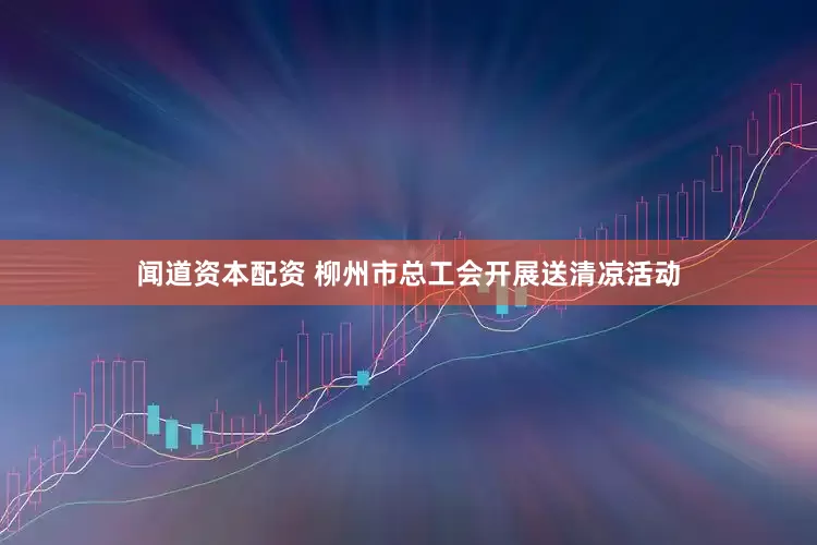 闻道资本配资 柳州市总工会开展送清凉活动