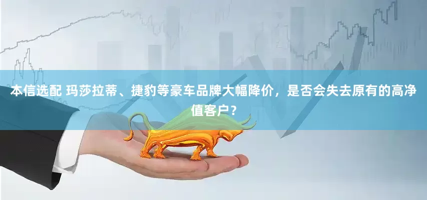 本信选配 玛莎拉蒂、捷豹等豪车品牌大幅降价,是否会失去原有的高净值客户?