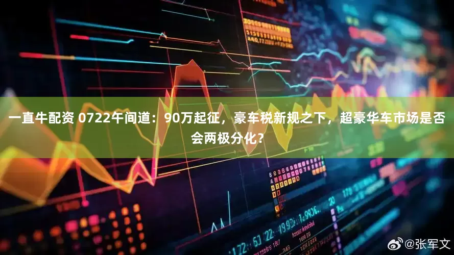 一直牛配资 0722午间道：90万起征，豪车税新规之下，超豪华车市场是否会两极分化？