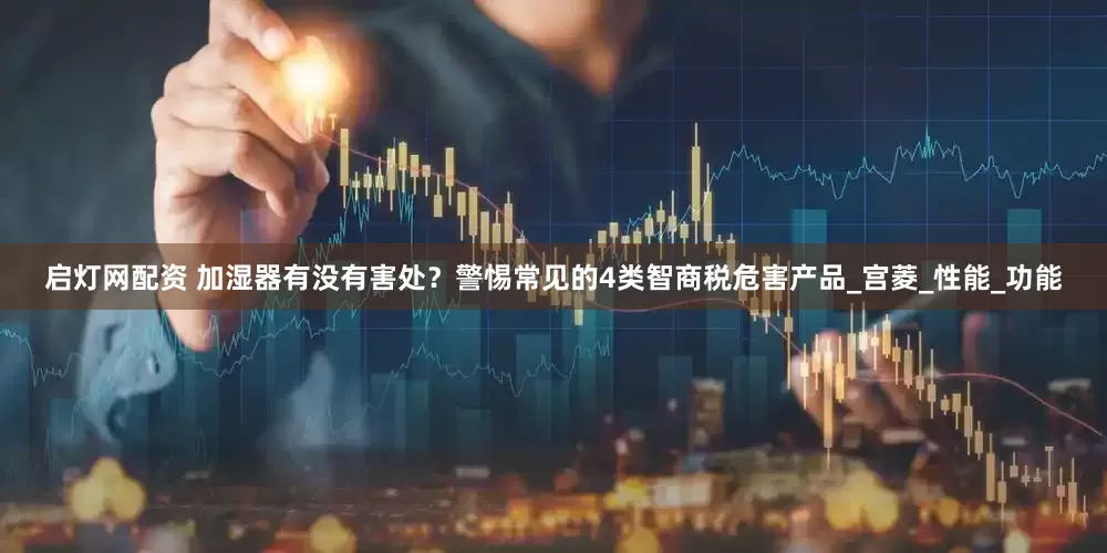 启灯网配资 加湿器有没有害处？警惕常见的4类智商税危害产品_宫菱_性能_功能