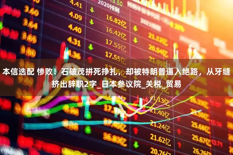 本信选配 惨败！石破茂拼死挣扎，却被特朗普逼入绝路，从牙缝挤出辞职2字_日本参议院_关税_贸易