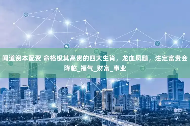 闻道资本配资 命格极其高贵的四大生肖，龙血凤髓，注定富贵会降临_福气_财富_事业