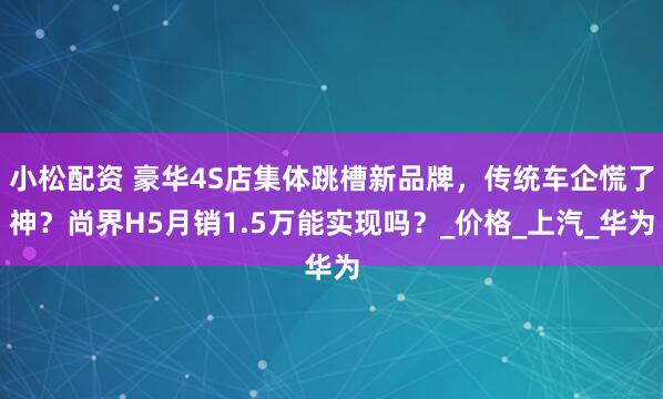 小松配资 豪华4S店集体跳槽新品牌，传统车企慌了神？尚界H5月销1.5万能实现吗？_价格_上汽_华为