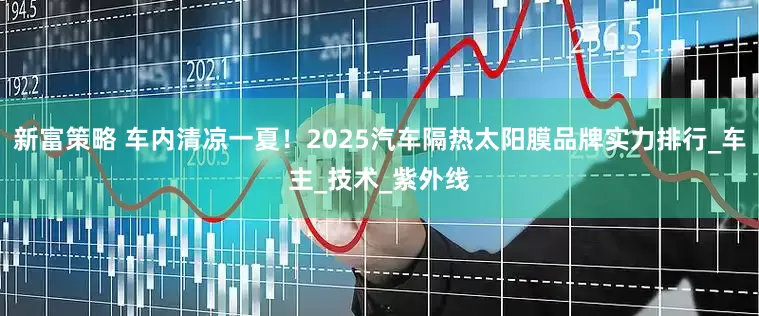 新富策略 车内清凉一夏！2025汽车隔热太阳膜品牌实力排行_车主_技术_紫外线