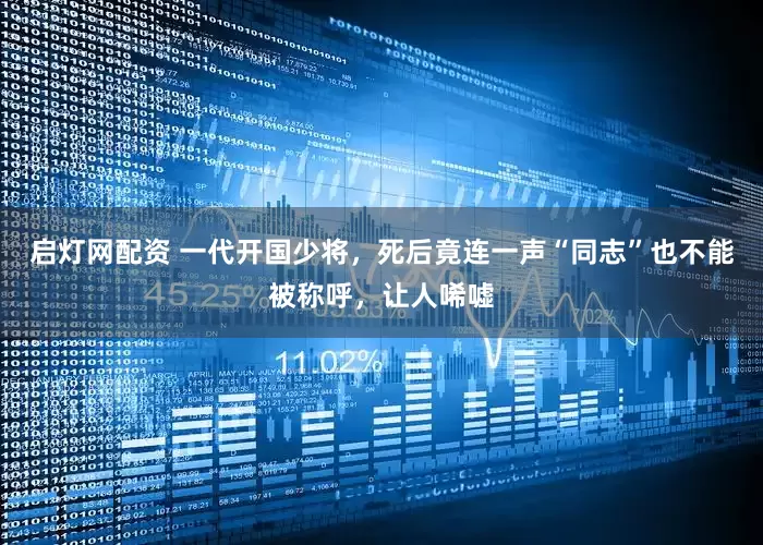 启灯网配资 一代开国少将，死后竟连一声“同志”也不能被称呼，让人唏嘘