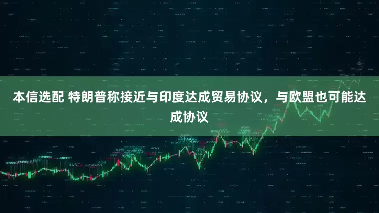 本信选配 特朗普称接近与印度达成贸易协议,与欧盟也可能达成协议