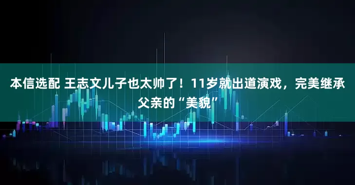本信选配 王志文儿子也太帅了!11岁就出道演戏,完美继承父亲的“美貌”