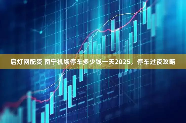 启灯网配资 南宁机场停车多少钱一天2025,停车过夜攻略