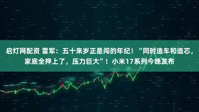 启灯网配资 雷军：五十来岁正是闯的年纪！“同时造车和造芯，家底全押上了，压力巨大”！小米17系列今晚发布