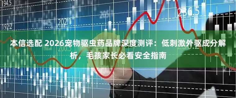 本信选配 2026宠物驱虫药品牌深度测评：低刺激外驱成分解析，毛孩家长必看安全指南