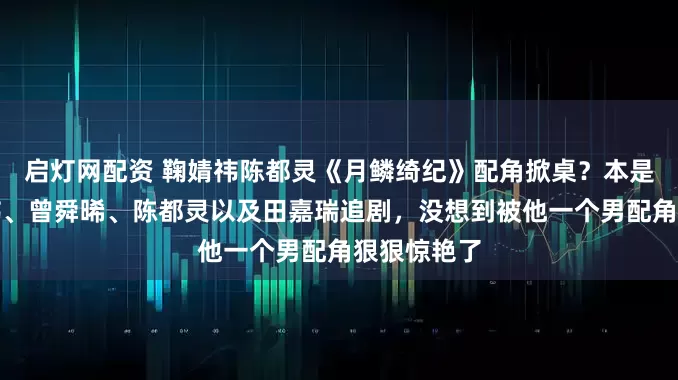 启灯网配资 鞠婧祎陈都灵《月鳞绮纪》配角掀桌？本是冲着鞠婧祎、曾舜晞、陈都灵以及田嘉瑞追剧，没想到被他一个男配角狠狠惊艳了