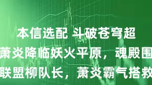 本信选配 斗破苍穹超前预告：萧炎降临妖火平原，魂殿围剿天府联盟柳队长，萧炎霸气搭救，获知远古石族消失