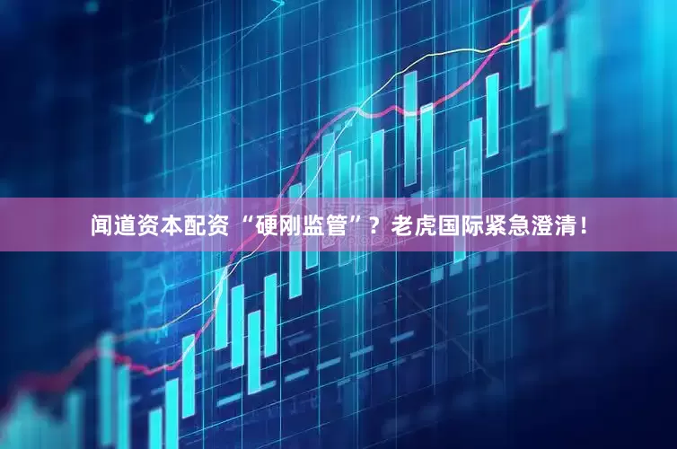 闻道资本配资 “硬刚监管”？老虎国际紧急澄清！